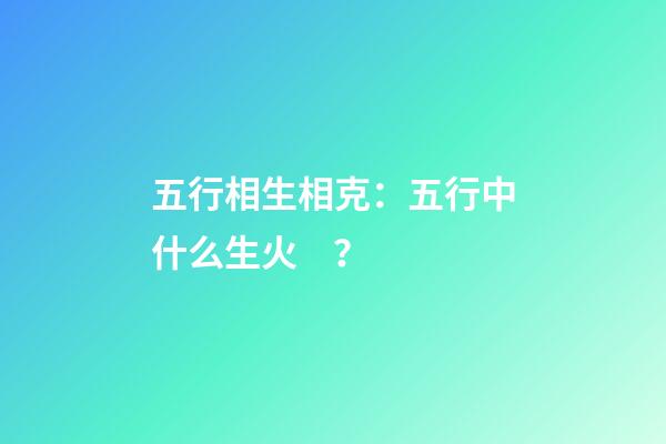 五行相生相克：五行中什么生火？